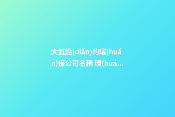大氣點(diǎn)的環(huán)保公司名稱 環(huán)保公司名稱大全-第1張-公司起名-玄機(jī)派